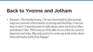 Back to Yvonne and Jotham
• Yvonne: “Seriously honey, I'm not interested in discussing
why our current relationship is strong and healthy. I can see
that it isn't. I merely want to talk about what each of us likes
and doesn't like. That way we'll be able to see what we need to
improve and why. My only goal is to come up with some ideas
that will make both of us happy.”
 