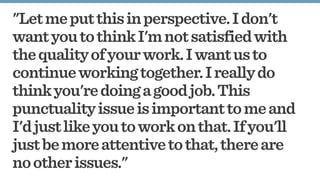 "Letmeputthisinperspective.Idon't
wantyoutothinkI'mnotsatisfiedwith
thequalityofyourwork.Iwantusto
continueworkingtogether.Ireallydo
thinkyou'redoingagoodjob.This
punctualityissueisimportanttomeand
I'djustlikeyoutoworkonthat.Ifyou'll
justbemoreattentivetothat,thereare
nootherissues."
 