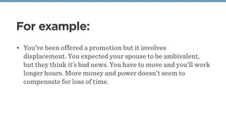For example:
• You’ve been offered a promotion but it involves
displacement. You expected your spouse to be ambivalent,
but they think it’s bad news. You have to move and you’ll work
longer hours. More money and power doesn’t seem to
compensate for loss of time.
 