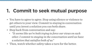 1. Commit to seek mutual purpose
• You have to agree to agree. Stop using silence or violence to
get others to your view. Commit to staying in conversation
until you invest a solution you can both share.
• Step back from conversation and say: 
• “It seems like we’re both trying to force our views on each
other. I commit to staying in the conversation until we have
a solution that satisfies both of us.”
• Then, watch whether safety takes a turn for the better.
 