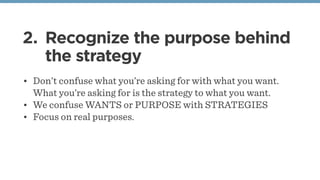 2. Recognize the purpose behind
the strategy
• Don’t confuse what you’re asking for with what you want.
What you’re asking for is the strategy to what you want.
• We confuse WANTS or PURPOSE with STRATEGIES
• Focus on real purposes.
 