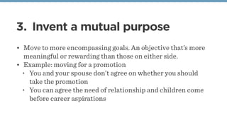 3. Invent a mutual purpose
• Move to more encompassing goals. An objective that’s more
meaningful or rewarding than those on either side.
• Example: moving for a promotion
• You and your spouse don’t agree on whether you should
take the promotion
• You can agree the need of relationship and children come
before career aspirations
 