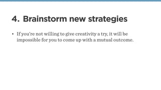 4. Brainstorm new strategies
• If you’re not willing to give creativity a try, it will be
impossible for you to come up with a mutual outcome.
 
