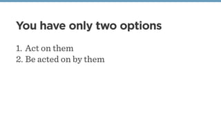 You have only two options
1. Act on them
2. Be acted on by them
 