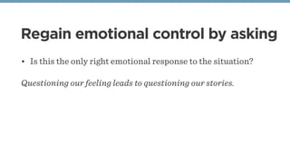 Regain emotional control by asking
• Is this the only right emotional response to the situation?
Questioning our feeling leads to questioning our stories.
 