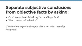 Separate subjective conclusions
from objective facts by asking:
• Can I see or hear this thing I’m labeling a fact?
• Was it an actual behavior?
Conclusions explain what you think, not what actually
happened.
 
