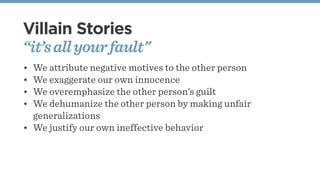 Villain Stories
“it’sallyourfault"
• We attribute negative motives to the other person
• We exaggerate our own innocence
• We overemphasize the other person’s guilt
• We dehumanize the other person by making unfair
generalizations
• We justify our own ineffective behavior
 