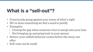 What is a “sell-out”?
• Consciously going against your sense of what's right
• We've done something we feel a need to justify
• Examples:
• Closing the gap when someone tries to merge into your lane
• Not bringing up annoying trait in your spouse
• Notice: your selfish behavior comes before the story, not
after
• Sell-outs can be small
 