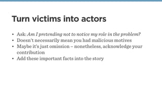 Turn victims into actors
• Ask: Am I pretending not to notice my role in the problem?
• Doesn't necessarily mean you had malicious motives
• Maybe it’s just omission – nonetheless, acknowledge your
contribution
• Add these important facts into the story
 