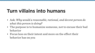 Turn villains into humans
• Ask: Why would a reasonable, rational, and decent person do
what this person is doing?
• The purpose is to humanize someone, not to excuse their bad
behavior
• Focus less on their intent and more on the effect their
behavior has on you
 
