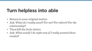 Turn helpless into able
• Return to your original motive
• Ask: What do I really want? For me? For others? For the
relationship?
• Then kill the fools choice 
• Ask: What would I do right now if I really wanted these
results?
 