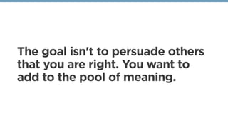 The goal isn't to persuade others
that you are right. You want to
add to the pool of meaning.
 