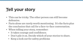 Tell your story
• This can be tricky. The other person can still become
defensive.
• Facts alone are rarely worth mentioning.  It’s the facts plus
the conclusion that call for a face-to-face conversation.
• When telling your story, remember:
• It takes courage and confidence.
• Don’t pile it on. Decide which of your stories to share.
• Keep a look out for safety problems
 