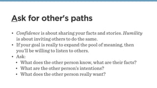 Ask for other's paths
• Confidence is about sharing your facts and stories. Humility
is about inviting others to do the same. 
• If your goal is really to expand the pool of meaning, then
you'll be willing to listen to others. 
• Ask:
• What does the other person know, what are their facts?
• What are the other person’s intentions?
• What does the other person really want?
 