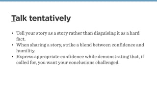 Talk tentatively
• Tell your story as a story rather than disguising it as a hard
fact. 
• When sharing a story, strike a blend between confidence and
humility.
• Express appropriate confidence while demonstrating that, if
called for, you want your conclusions challenged. 
 