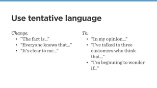 Use tentative language
Change:
• ”The fact is…”
• "Everyone knows that…”
• "It's clear to me…”
To:
• "In my opinion…”
• "I've talked to three
customers who think
that…”
• "I'm beginning to wonder
if…”
 