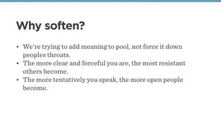 Why soften?
• We're trying to add meaning to pool, not force it down
peoples throats. 
• The more clear and forceful you are, the most resistant
others become. 
• The more tentatively you speak, the more open people
become. 
 