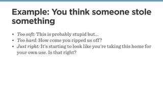 Example: You think someone stole
something
• Too soft: This is probably stupid but...
• Too hard: How come you ripped us off?
• Just right: It's starting to look like you're taking this home for
your own use. Is that right?
 