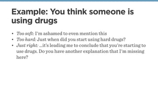 Example: You think someone is
using drugs
• Too soft: I'm ashamed to even mention this
• Too hard: Just when did you start using hard drugs?
• Just right: …it’s leading me to conclude that you're starting to
use drugs. Do you have another explanation that I'm missing
here?
 