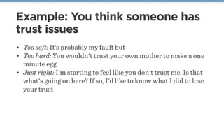 Example: You think someone has
trust issues
• Too soft: It’s probably my fault but
• Too hard: You wouldn't trust your own mother to make a one
minute egg
• Just right: I'm starting to feel like you don't trust me. Is that
what's going on here? If so, I'd like to know what I did to lose
your trust
 