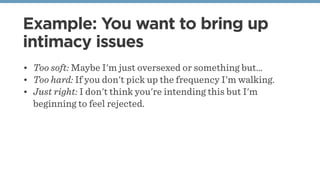 Example: You want to bring up
intimacy issues
• Too soft: Maybe I'm just oversexed or something but…
• Too hard: If you don't pick up the frequency I'm walking.
• Just right: I don't think you're intending this but I'm
beginning to feel rejected.
 