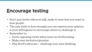 Encourage testing
• Don't just invite others to talk, make it clear that you want to
hear people.
• The only limit to how strongly you can express your opinion,
is your willingness to encourage others to challenge it.
• Remember to:
• Invite opposing views when none are forthcoming.
• Make your invitation genuine.
• Play devil’s advocate – challenge your own thinking.
 