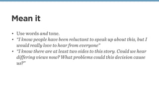 Mean it
• Use words and tone.
• “I know people have been reluctant to speak up about this, but I
would really love to hear from everyone”
• “I know there are at least two sides to this story. Could we hear
differing views now? What problems could this decision cause
us?”
 