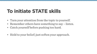 To initiate STATE skills
• Turn your attention from the topic to yourself.
• Remember others have something to say – listen.
• Catch yourself before pushing too hard.
• Hold to your belief; just soften your approach.
 