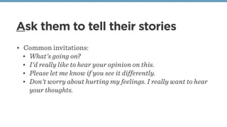 Ask them to tell their stories
• Common invitations:
• What's going on?
• I'd really like to hear your opinion on this.
• Please let me know if you see it differently.
• Don't worry about hurting my feelings. I really want to hear
your thoughts.
 