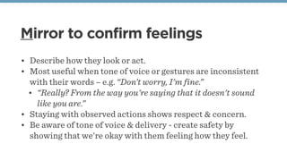 Mirror to confirm feelings
• Describe how they look or act.
• Most useful when tone of voice or gestures are inconsistent
with their words – e.g. “Don’t worry, I’m fine.”
• “Really? From the way you're saying that it doesn't sound
like you are.”
• Staying with observed actions shows respect & concern.
• Be aware of tone of voice & delivery - create safety by
showing that we're okay with them feeling how they feel.
 