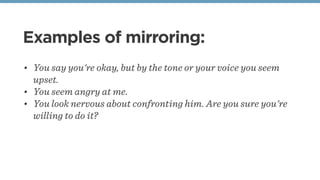 Examples of mirroring:
• You say you're okay, but by the tone or your voice you seem
upset.
• You seem angry at me.
• You look nervous about confronting him. Are you sure you're
willing to do it?
 