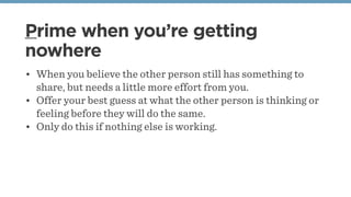 Prime when you’re getting
nowhere
• When you believe the other person still has something to
share, but needs a little more effort from you.
• Offer your best guess at what the other person is thinking or
feeling before they will do the same.
• Only do this if nothing else is working.
 