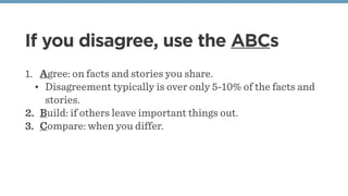 If you disagree, use the ABCs
1. Agree: on facts and stories you share.
• Disagreement typically is over only 5-10% of the facts and
stories.
2. Build: if others leave important things out.
3. Compare: when you differ.
 