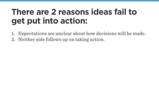 There are 2 reasons ideas fail to
get put into action:
1. Expectations are unclear about how decisions will be made.
2. Neither side follows up on taking action.
 