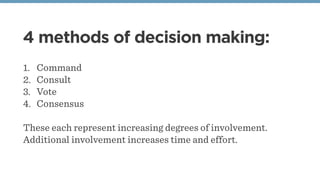 4 methods of decision making:
1. Command
2. Consult
3. Vote
4. Consensus
These each represent increasing degrees of involvement.
Additional involvement increases time and effort.
 