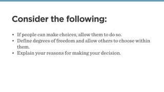 Consider the following:
• If people can make choices, allow them to do so.
• Define degrees of freedom and allow others to choose within
them.
• Explain your reasons for making your decision.
 