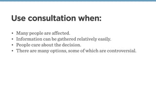 Use consultation when:
• Many people are affected.
• Information can be gathered relatively easily.
• People care about the decision.
• There are many options, some of which are controversial.
 