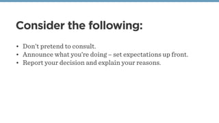 Consider the following:
• Don’t pretend to consult.
• Announce what you’re doing – set expectations up front.
• Report your decision and explain your reasons.
 