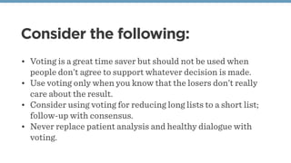 Consider the following:
• Voting is a great time saver but should not be used when
people don’t agree to support whatever decision is made.
• Use voting only when you know that the losers don’t really
care about the result.
• Consider using voting for reducing long lists to a short list;
follow-up with consensus.
• Never replace patient analysis and healthy dialogue with
voting.
 
