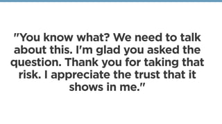 "You know what? We need to talk
about this. I'm glad you asked the
question. Thank you for taking that
risk. I appreciate the trust that it
shows in me."
 