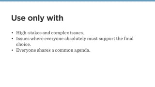 Use only with
• High-stakes and complex issues.
• Issues where everyone absolutely must support the final
choice.
• Everyone shares a common agenda.
 