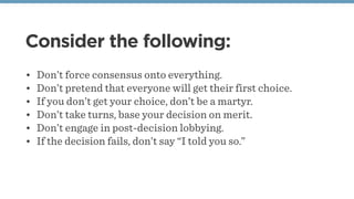 Consider the following:
• Don’t force consensus onto everything.
• Don’t pretend that everyone will get their first choice.
• If you don’t get your choice, don’t be a martyr.
• Don’t take turns, base your decision on merit.
• Don’t engage in post-decision lobbying.
• If the decision fails, don’t say “I told you so.”
 