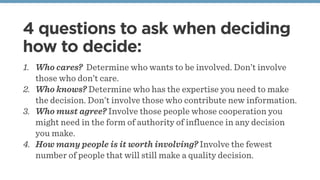 4 questions to ask when deciding
how to decide:
1. Who cares? Determine who wants to be involved. Don’t involve
those who don’t care.
2. Who knows? Determine who has the expertise you need to make
the decision. Don’t involve those who contribute new information.
3. Who must agree? Involve those people whose cooperation you
might need in the form of authority of influence in any decision
you make.
4. How many people is it worth involving? Involve the fewest
number of people that will still make a quality decision.
 