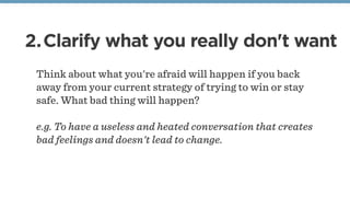 2.Clarify what you really don't want
Think about what you're afraid will happen if you back
away from your current strategy of trying to win or stay
safe. What bad thing will happen?
e.g. To have a useless and heated conversation that creates
bad feelings and doesn't lead to change.
 