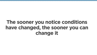 The sooner you notice conditions
have changed, the sooner you can
change it
 