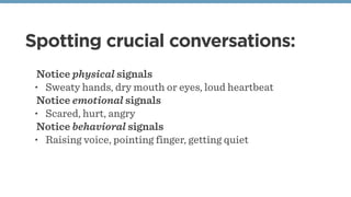 Spotting crucial conversations:
Notice physical signals
• Sweaty hands, dry mouth or eyes, loud heartbeat
Notice emotional signals
• Scared, hurt, angry
Notice behavioral signals
• Raising voice, pointing finger, getting quiet
 
