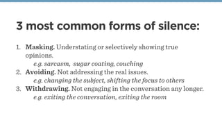 3 most common forms of silence:
1. Masking. Understating or selectively showing true
opinions.
e.g. sarcasm, sugar coating, couching
2. Avoiding. Not addressing the real issues.
e.g. changing the subject, shifting the focus to others
3. Withdrawing. Not engaging in the conversation any longer.
e.g. exiting the conversation, exiting the room
 
