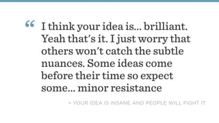 I think your idea is... brilliant.
Yeah that's it. I just worry that
others won't catch the subtle
nuances. Some ideas come
before their time so expect
some... minor resistance
“
= YOUR IDEA IS INSANE AND PEOPLE WILL FIGHT IT
 