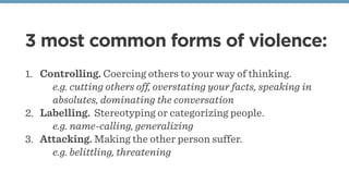 3 most common forms of violence:
1. Controlling. Coercing others to your way of thinking.
e.g. cutting others off, overstating your facts, speaking in
absolutes, dominating the conversation
2. Labelling. Stereotyping or categorizing people.
e.g. name-calling, generalizing
3. Attacking. Making the other person suffer.
e.g. belittling, threatening
 