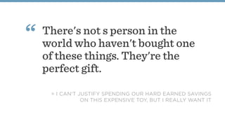 There's not s person in the
world who haven't bought one
of these things. They're the
perfect gift.
“
= I CAN'T JUSTIFY SPENDING OUR HARD EARNED SAVINGS
ON THIS EXPENSIVE TOY, BUT I REALLY WANT IT
 